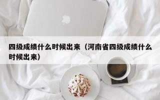 四级成绩什么时候出来（河南省四级成绩什么时候出来）