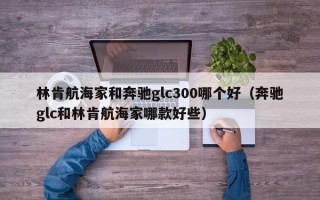 林肯航海家和奔驰glc300哪个好（奔驰glc和林肯航海家哪款好些）