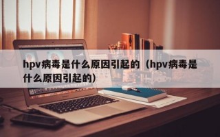 hpv病毒是什么原因引起的（hpv病毒是什么原因引起的）