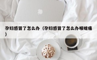 孕妇感冒了怎么办（孕妇感冒了怎么办喉咙痛）