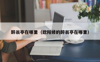 醉翁亭在哪里（欧阳修的醉翁亭在哪里）