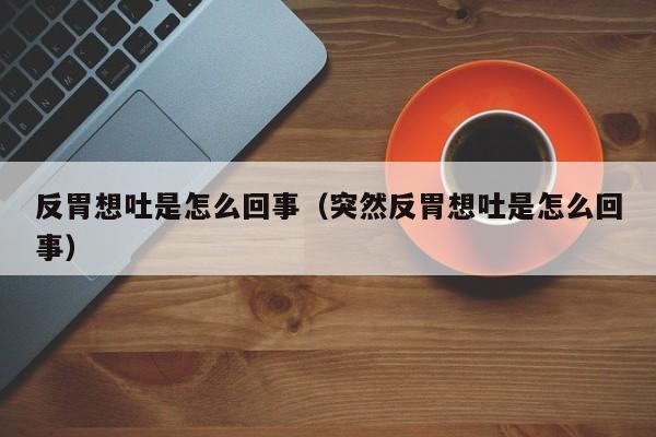 反胃想吐是怎么回事（突然反胃想吐是怎么回事）-第1张图片-无双博客