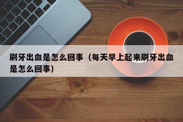 刷牙出血是怎么回事（每天早上起来刷牙出血是怎么回事）-第1张图片-无双博客