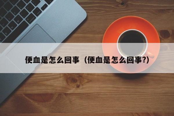 便血是怎么回事（便血是怎么回事?）-第1张图片-无双博客