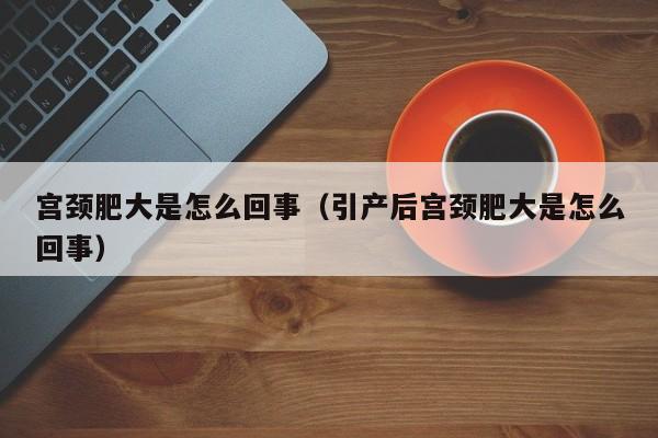 宫颈肥大是怎么回事（引产后宫颈肥大是怎么回事）-第1张图片-无双博客