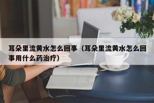 耳朵里流黄水怎么回事（耳朵里流黄水怎么回事用什么药治疗）-第1张图片-无双博客