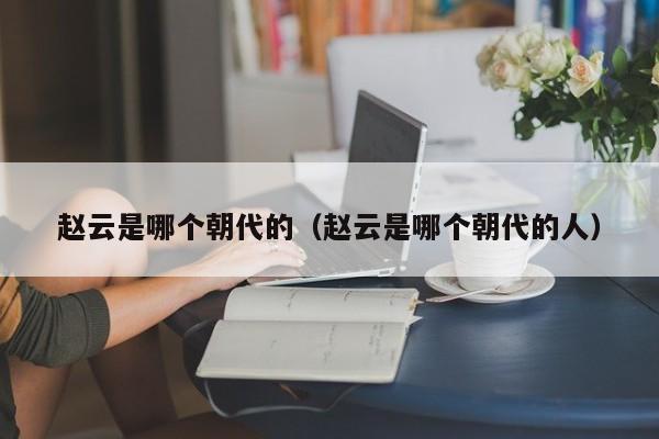 赵云是哪个朝代的（赵云是哪个朝代的人）-第1张图片-无双博客