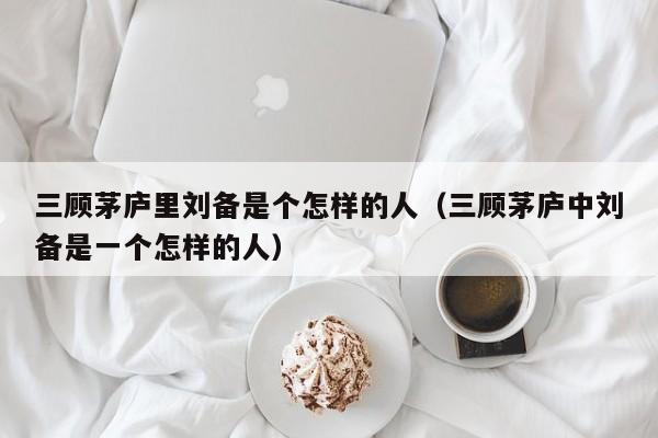 三顾茅庐里刘备是个怎样的人（三顾茅庐中刘备是一个怎样的人）-第1张图片-无双博客