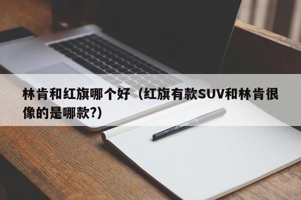 林肯和红旗哪个好（红旗有款SUV和林肯很像的是哪款?）-第1张图片-无双博客