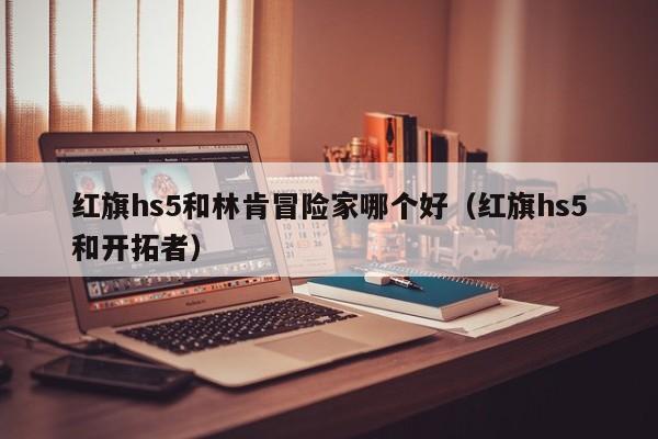 红旗hs5和林肯冒险家哪个好（红旗hs5和开拓者）-第1张图片-无双博客