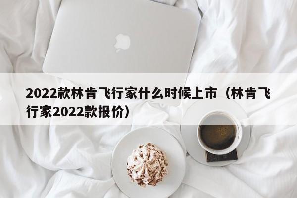 2022款林肯飞行家什么时候上市（林肯飞行家2022款报价）-第1张图片-无双博客