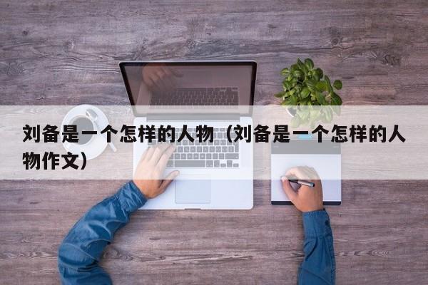 刘备是一个怎样的人物（刘备是一个怎样的人物作文）-第1张图片-无双博客