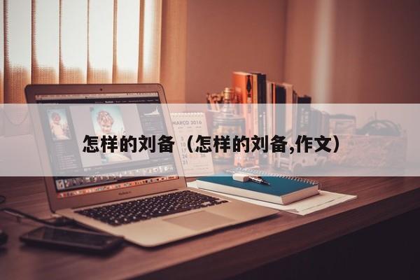 怎样的刘备（怎样的刘备,作文）-第1张图片-无双博客