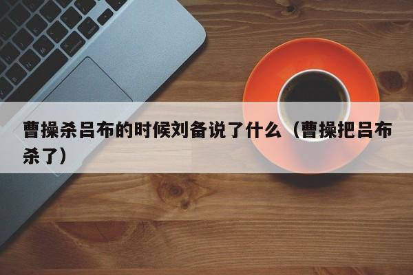 曹操杀吕布的时候刘备说了什么（曹操把吕布杀了）-第1张图片-无双博客