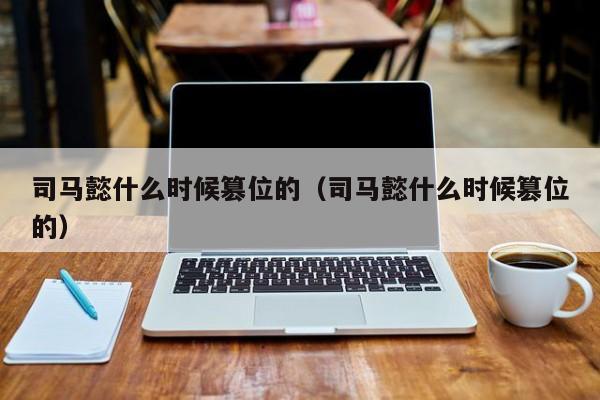 司马懿什么时候篡位的（司马懿什么时候篡位的）-第1张图片-无双博客