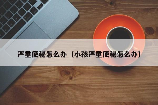 严重便秘怎么办（小孩严重便秘怎么办）-第1张图片-无双博客