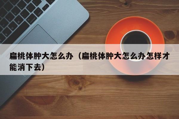 扁桃体肿大怎么办（扁桃体肿大怎么办怎样才能消下去）-第1张图片-无双博客