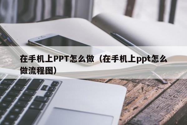 在手机上PPT怎么做（在手机上ppt怎么做流程图）-第1张图片-无双博客