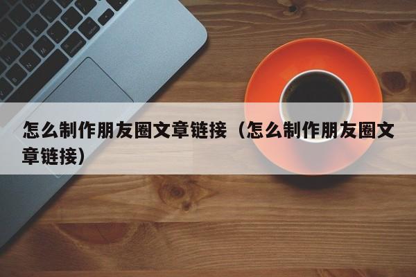 怎么制作朋友圈文章链接（怎么制作朋友圈文章链接）-第1张图片-无双博客