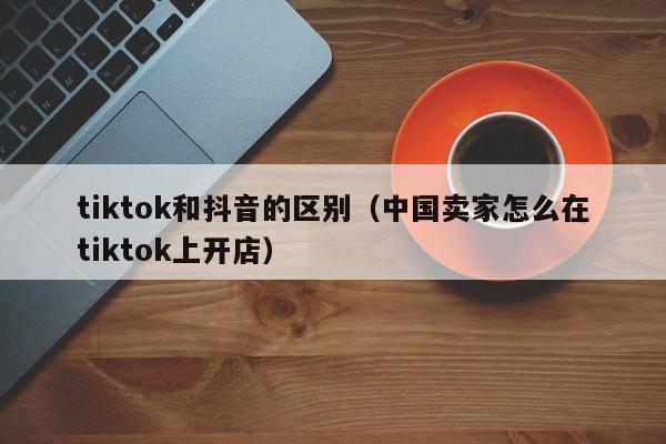 tiktok和抖音的区别（中国卖家怎么在tiktok上开店）-第1张图片-无双博客