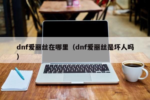 dnf爱丽丝在哪里（dnf爱丽丝是坏人吗）-第1张图片-无双博客