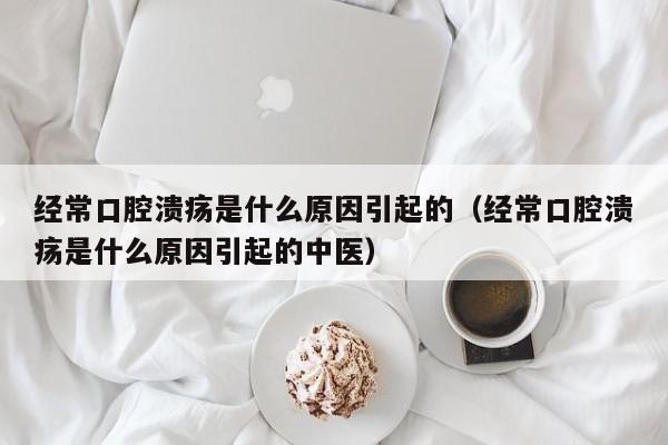 经常口腔溃疡是什么原因引起的（经常口腔溃疡是什么原因引起的中医）-第1张图片-无双博客