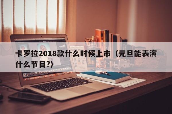 卡罗拉2018款什么时候上市（元旦能表演什么节目?）-第1张图片-无双博客