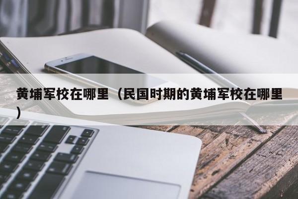 黄埔军校在哪里（民国时期的黄埔军校在哪里）-第1张图片-无双博客