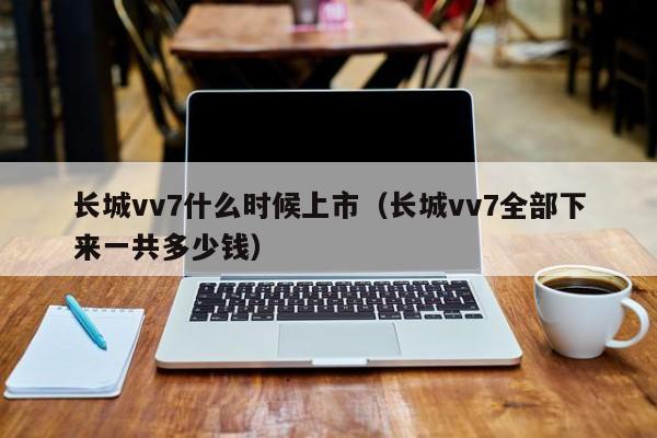 长城vv7什么时候上市（长城vv7全部下来一共多少钱）-第1张图片-无双博客