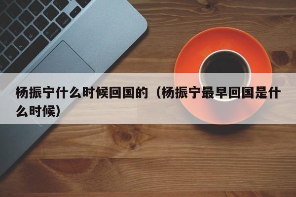 杨振宁什么时候回国的（杨振宁最早回国是什么时候）-第1张图片-无双博客