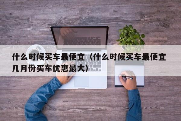 什么时候买车最便宜（什么时候买车最便宜 几月份买车优惠最大）-第1张图片-无双博客