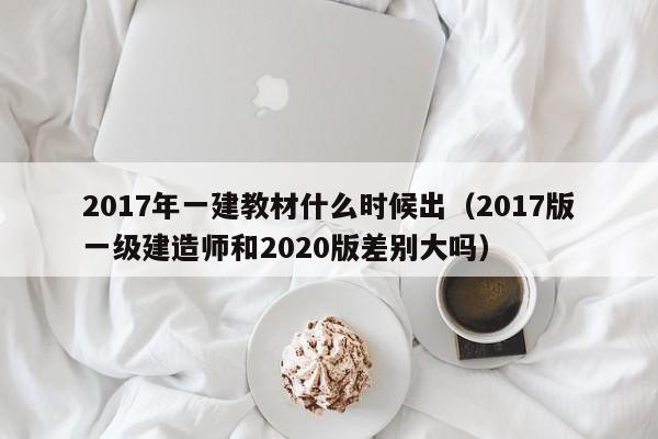 2017年一建教材什么时候出（2017版一级建造师和2020版差别大吗）-第1张图片-无双博客