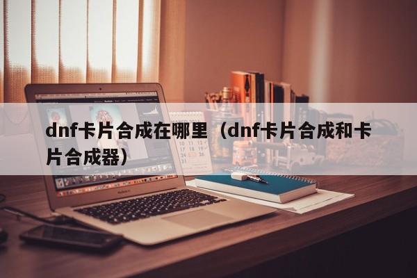 dnf卡片合成在哪里（dnf卡片合成和卡片合成器）-第1张图片-无双博客