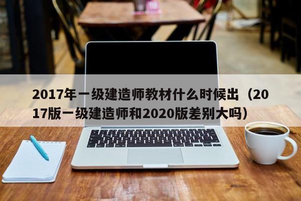 2017年一级建造师教材什么时候出（2017版一级建造师和2020版差别大吗）-第1张图片-无双博客