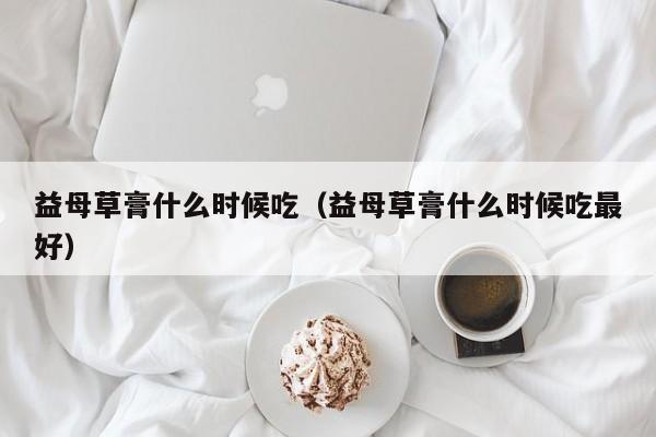 益母草膏什么时候吃（益母草膏什么时候吃最好）-第1张图片-无双博客