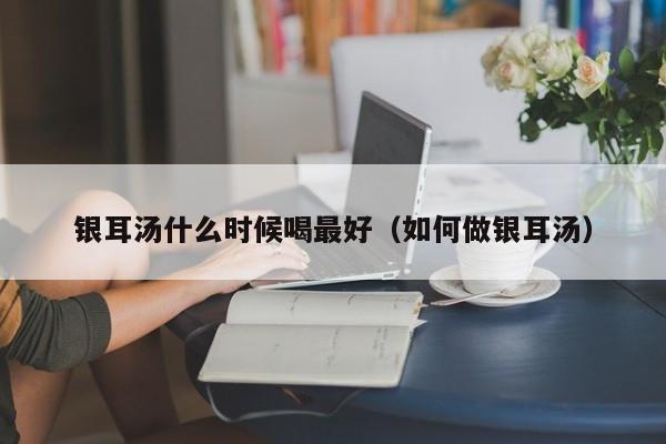 银耳汤什么时候喝最好（如何做银耳汤）-第1张图片-无双博客