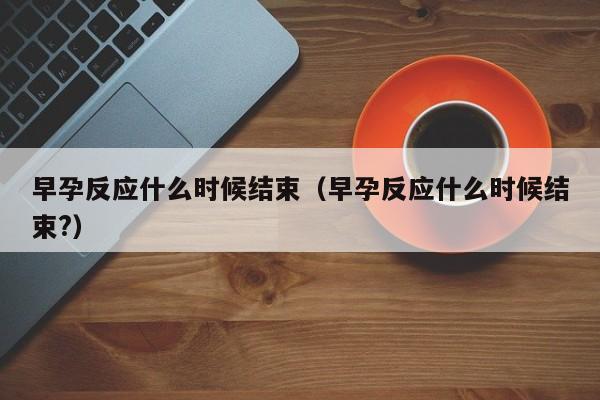 早孕反应什么时候结束（早孕反应什么时候结束?）-第1张图片-无双博客