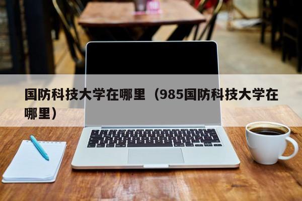 国防科技大学在哪里（985国防科技大学在哪里）-第1张图片-无双博客