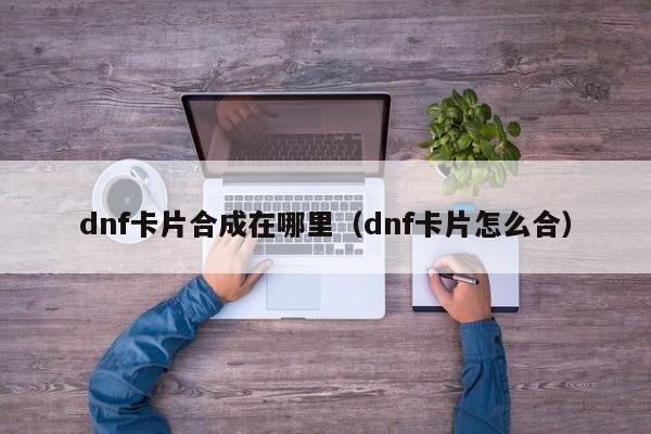 dnf卡片合成在哪里（dnf卡片怎么合）-第1张图片-无双博客