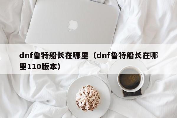 dnf鲁特船长在哪里（dnf鲁特船长在哪里110版本）-第1张图片-无双博客