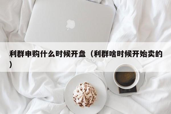 利群申购什么时候开盘（利群啥时候开始卖的）-第1张图片-无双博客