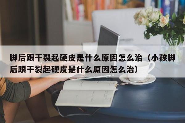 脚后跟干裂起硬皮是什么原因怎么治（小孩脚后跟干裂起硬皮是什么原因怎么治）-第1张图片-无双博客