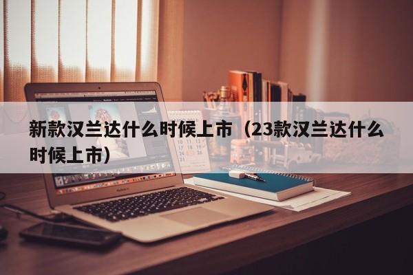 新款汉兰达什么时候上市（23款汉兰达什么时候上市）-第1张图片-无双博客