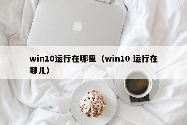 win10运行在哪里（win10 运行在哪儿）-第1张图片-无双博客