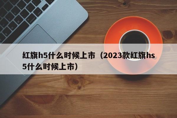 红旗h5什么时候上市（2023款红旗hs5什么时候上市）-第1张图片-无双博客