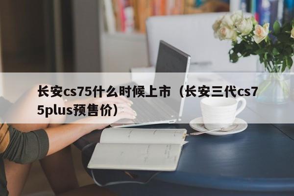 长安cs75什么时候上市（长安三代cs75plus预售价）-第1张图片-无双博客