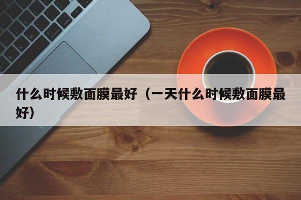 什么时候敷面膜最好（一天什么时候敷面膜最好）-第1张图片-无双博客