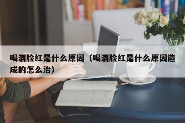 喝酒脸红是什么原因（喝酒脸红是什么原因造成的怎么治）-第1张图片-无双博客