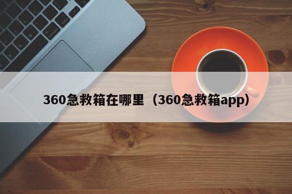 360急救箱在哪里（360急救箱app）-第1张图片-无双博客